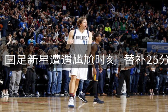 国足新星遭遇尴尬时刻 替补25分钟被换下引发热议