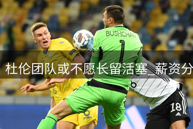杜伦团队或不愿长留活塞 薪资分歧成导火索